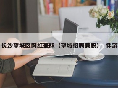 长沙望城区网红兼职（望城招聘兼职）_伴游