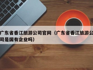 广东省香江旅游公司官网（广东省香江旅游公司是国有企业吗）