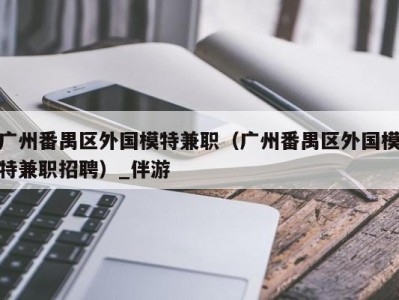 广州番禺区外国模特兼职（广州番禺区外国模特兼职招聘）_伴游