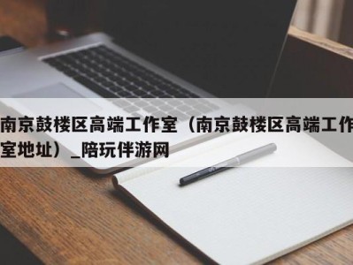 南京鼓楼区高端工作室（南京鼓楼区高端工作室地址）_陪玩伴游网