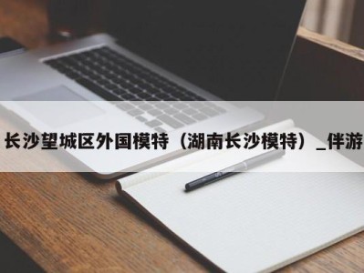 长沙望城区外国模特（湖南长沙模特）_伴游