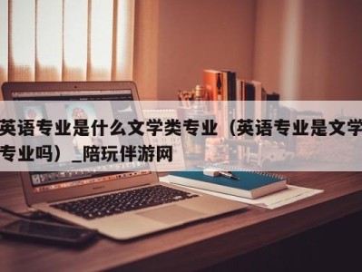 英语专业是什么文学类专业（英语专业是文学专业吗）_陪玩伴游网