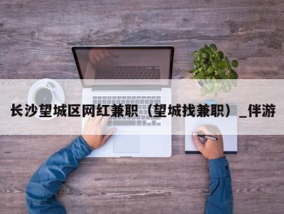 长沙望城区网红兼职（望城找兼职）_伴游