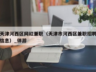 天津河西区网红兼职（天津市河西区兼职招聘信息）_伴游