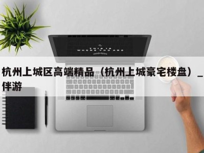 杭州上城区高端精品（杭州上城豪宅楼盘）_伴游