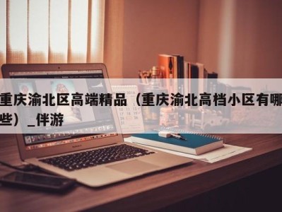 重庆渝北区高端精品（重庆渝北高档小区有哪些）_伴游