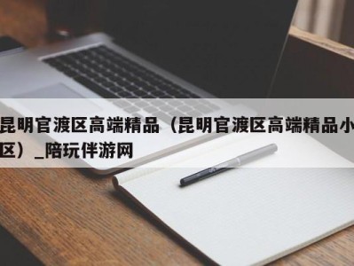 昆明官渡区高端精品（昆明官渡区高端精品小区）_陪玩伴游网