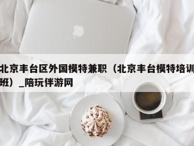 北京丰台区外国模特兼职（北京丰台模特培训班）_陪玩伴游网