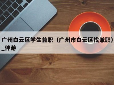 广州白云区学生兼职（广州市白云区找兼职）_伴游